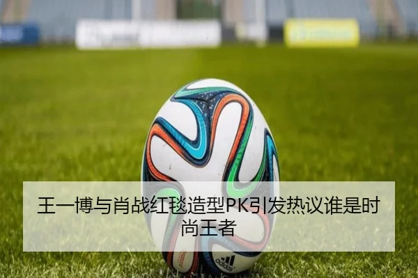 王一博与肖战红毯造型PK引发热议谁是时尚王者